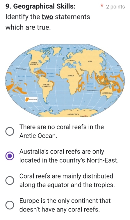 Geographical Skills: 2 points
Identify the two statements
which are true.
There are no coral reefs in the
Arctic Ocean.
Australia's coral reefs are only
located in the country's North-East.
Coral reefs are mainly distributed
along the equator and the tropics.
Europe is the only continent that
doesn't have any coral reefs.