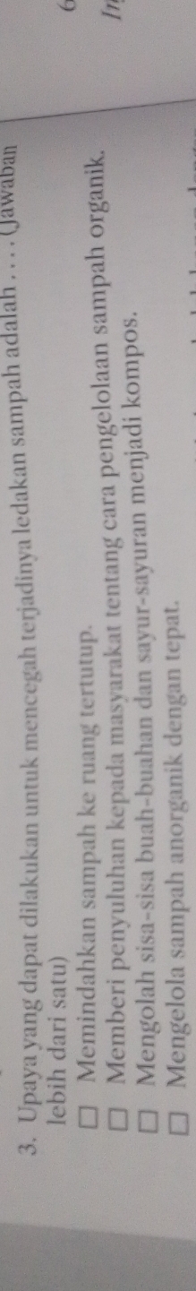 Upaya yang dapat dilakukan untuk mencegah terjadinya ledakan sampah adalah . . . . (Jawaban
lebih dari satu)
6
Memindahkan sampah ke ruang tertutup.
Memberi penyuluhan kepada masyarakat tentang cara pengelolaan sampah organik.
In
Mengolah sisa-sisa buah-buahan dan sayur-sayuran menjadi kompos.
Mengelola sampah anorganik dengan tepat.