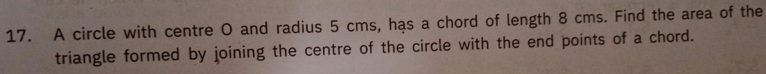 A circle with centre O and radius 5 cms, has a chord of length 8 cms. Find the area of the 
triangle formed by joining the centre of the circle with the end points of a chord.