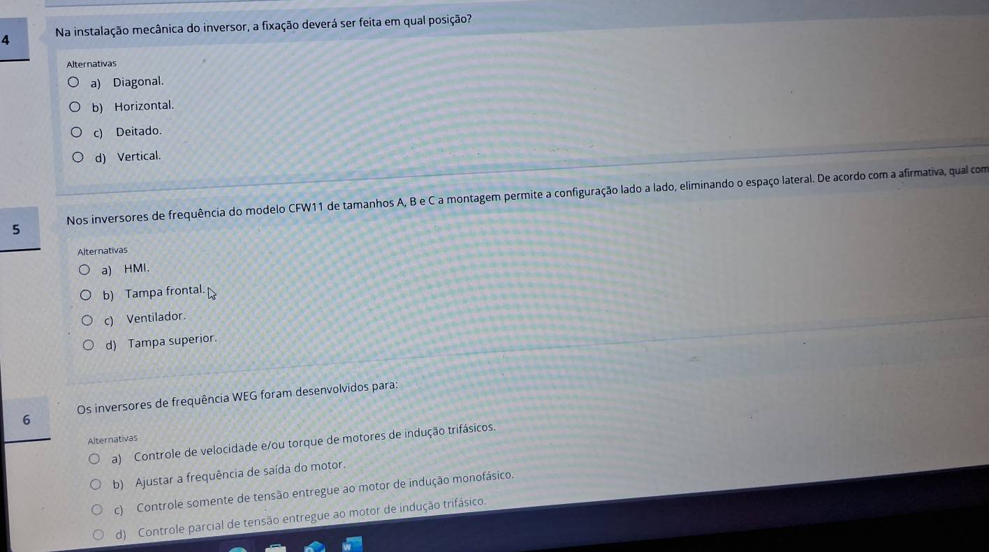 Na instalação mecânica do inversor, a fixação deverá ser feita em qual posição?
Alternativas
a) Diagonal.
b) Horizontal.
c) Deitado.
d) Vertical.
5 Nos inversores de frequência do modelo CFW11 de tamanhos A, B e C a montagem permite a configuração lado a lado, eliminando o espaço lateral. De acordo com a afirmativa, qual com
Alternativas
a) HMI.
b) Tampa frontal.
c) Ventilador.
d) Tampa superior.
6 Os inversores de frequência WEG foram desenvolvidos para:
Alternativas
a) Controle de velocidade e/ou torque de motores de indução trifásicos.
b) Ajustar a frequência de saída do motor.
c) Controle somente de tensão entregue ao motor de indução monofásico.
d) Controle parcial de tensão entregue ao motor de indução trifásico.