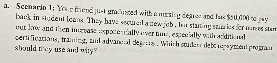 Scenario 1: Your friend just graduated with a nursing degree and has $50,000 to pay 
back in student loans. They have secured a new job , but starting salaries for nurses start 
out low and then increase exponentially over time, especially with additional 
certifications, training, and advanced degrees . Which student debt repayment program 
should they use and why?