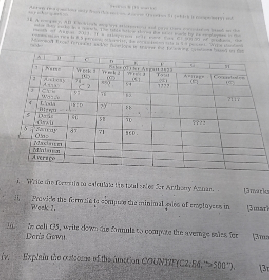 any other question. Antwer two questions only from this rection. Answer Question 31 (which is compulsary) and 
31. A company, AD Electricals emplays salespersons and pays them commission based on the 
sales they make in a mosth. The tahie below shows the saies made by its employees in the 
month of August 2023. If a saietperson sells more than 1,000.00 of products, the 
commission rate is 8.5 percent; otherwire, the commission rate is 5.0 percent. Write standard 
table: Microsoft Excel formulas and/or functions to answer the following questions based 
i, . Write the formula to calculate the total sales for Anthony Annan. . [3marks 
i. Provide the formula to compute the minimal sales of employees in [3marl 
Week 1. 
iii. In cell G5, write down the formula to compute the average sales for [3ma 
Doris Gawu. 
iv. Explain the outcome of the function COUNTIF(C2:E6.“>500”). 3