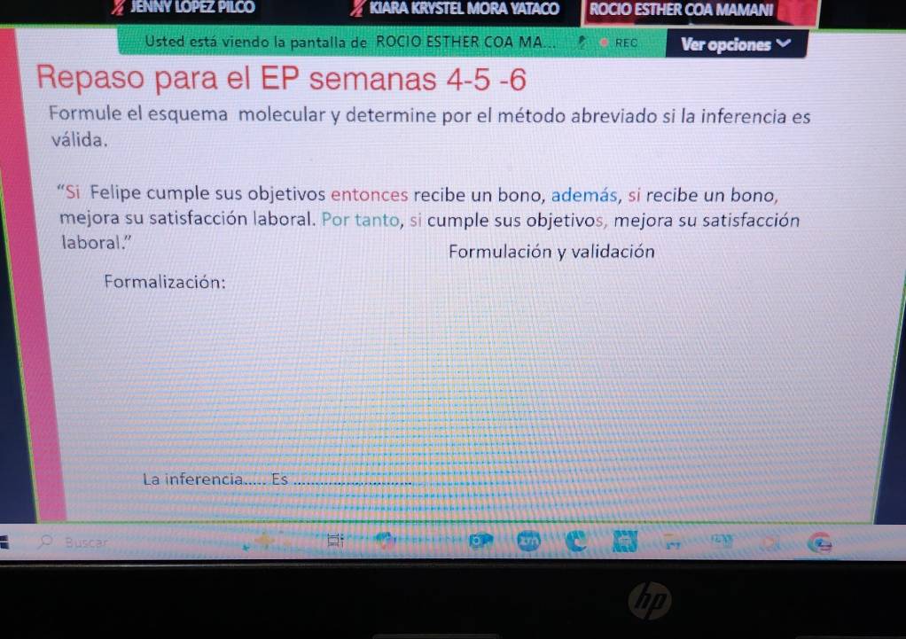 JENNY LOPEZ PILCO KIARA KRYSTEL MORA YATACO ROCIO ESTHER COA MAMANI 
Usted está viendo la pantalla de ROCIO ESTHER COA MA... REC Ver opciones 
Repaso para el EP semanas 4-5 -6 
Formule el esquema molecular y determine por el método abreviado si la inferencia es 
válida. 
“Si Felipe cumple sus objetivos entonces recibe un bono, además, si recibe un bono, 
mejora su satisfacción laboral. Por tanto, si cumple sus objetivos, mejora su satisfacción 
laboral.” Formulación y validación 
Formalización: 
La inferencia..... Es_ 
Buscar