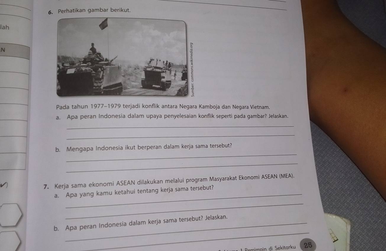 Perhatikan gambar berikut. 
lah 
N 
Pada tahun 1977-1979 terjadi konflik antara Negara Kamboja dan Negara Vietnam. 
a. Apa peran Indonesia dalam upaya penyelesaian konflik seperti pada gambar? Jelaskan. 
_ 
_ 
_ 
b. Mengapa Indonesia ikut berperan dalam kerja sama tersebut? 
_ 
7. Kerja sama ekonomi ASEAN dilakukan melalui program Masyarakat Ekonomi ASEAN (MEA). 
a. Apa yang kamu ketahui tentang kerja sama tersebut? 
_ 
_ 
b. Apa peran Indonesia dalam kerja sama tersebut? Jelaskan. 
Rmimpin di Sekitarku 25