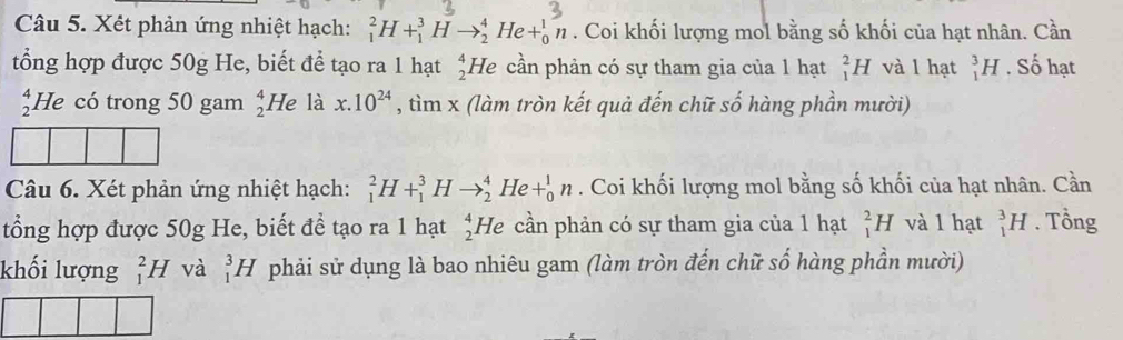 Xết phản ứng nhiệt hạch: _1^(2H+_1^3Hto _2^4He+_0^1n. Coi khối lượng mol bằng số khối của hạt nhân. Cần 
tổng hợp được 50g He, biết để tạo ra 1 hạt _2^4I He cần phản có sự tham gia của 1 hạt _1^2H và l hạt _1^3H. Số hạt 
He có trong 50 gam _2^4He là x.10^24) , tìm x (làm tròn kết quả đến chữ số hàng phần mười) 
Câu 6. Xét phản ứng nhiệt hạch: _1^2H+_1^3Hto _2^4He+_0^1n. Coi khối lượng mol bằng số khối của hạt nhân. Cần 
tổng hợp được 50g He, biết để tạo ra 1 hạt He cần phản có sự tham gia của 1 hạt _2^ _1^2H và 1 hạt _1^3H. Tổng 
khối lượng _1^2H và _1^3H phải sử dụng là bao nhiêu gam (làm tròn đến chữ số hàng phần mười)