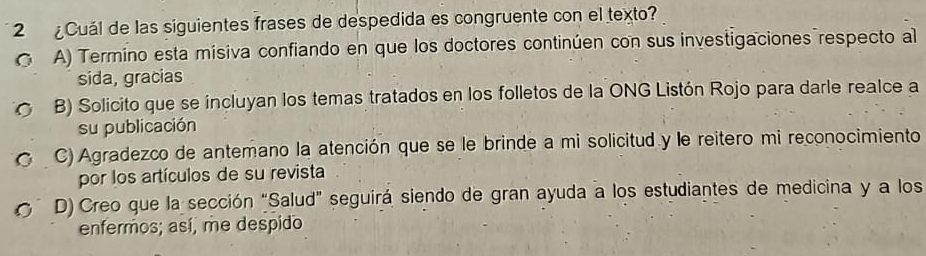 2 ¿Cuál de las siguientes frases de despedida es congruente con el texto?
( A) Termino esta misiva confiando en que los doctores continúen con sus investigaciones respecto al
sida, gracias
B) Solicito que se incluyan los temas tratados en los folletos de la ONG Listón Rojo para darle realce a
su publicación
C) Agradezco de antemano la atención que se le brinde a mi solicitud y le reitero mi reconocimiento
por los artículos de su revista
D) Creo que la sección “Salud” seguirá siendo de gran ayuda a los estudiantes de medicina y a los
enfermos; así, me despido