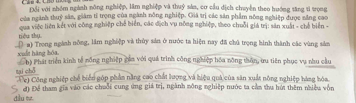 Cầu 4. Chó thông t
Đổi với nhóm ngành nông nghiệp, lâm nghiệp và thuỷ sản, cơ cấu dịch chuyển theo hướng tăng tỉ trọng
của ngành thuỷ sản, giảm tỉ trọng của ngành nông nghiệp. Giá trị các sản phẩm nông nghiệp được nâng cao
qua việc liên kết với công nghiệp chế biển, các dịch vụ nông nghiệp, theo chuỗi giá trị: sản xuất - chế biến -
tiêu thụ.
a) Trong ngành nông, lâm nghiệp và thùy sản ở nước ta hiện nay đã chú trọng hình thành các vùng sản
xuất hàng hóa.
L b) Phát triển kinh tế nông nghiệp găn với quá trình công nghiệp hóa nông thôn, ưu tiên phục vụ nhu cầu
tại chỗ
c) Công nghiệp chể biến góp phần nằng cao chất lượng và hiệu quả của sản xuất nông nghiệp hàng hóa.
d) Đề tham gia vào các chuỗi cung ứng giá trị, ngành nông nghiệp nước ta cần thu hút thêm nhiều vốn
đầu tư.