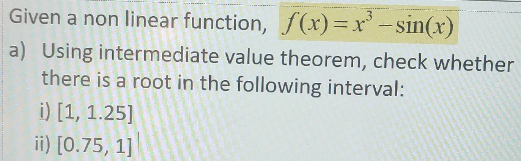 Given a non linear function, f(x)=x^3-sin (x)
a) Using intermediate value theorem, check whether 
there is a root in the following interval: 
i) [1,1.25]
ii) [0.75,1]