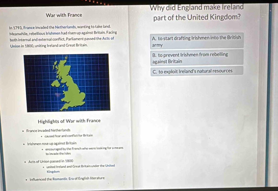 Why did England make Ireland
War with France
part of the United Kingdom?
In 1793, France invaded the Netherlands, wanting to take land.
Meanwhile, rebellious Irishmen had risen up against Britain. Facing
both internal and external conflict, Parliament passed the Acts of A. to start drafting Irishmen into the British
Unlon in 1800, uniting Ireland and Great Britain. army
B. to prevent Irishmen from rebelling
against Britain
C. to exploit Ireland's natural resources
Highlights of War with France
. France invaded Netherlands. caused fear and conflict for Britain
Irishmen rose up against Britain
encouraged by the French who were looking for a means
to invade the Isles
• Acts of Union passed in 1800
united Ireland and Great Britain under the United
Kingdom
. Influenced the Romantic Era of English literature