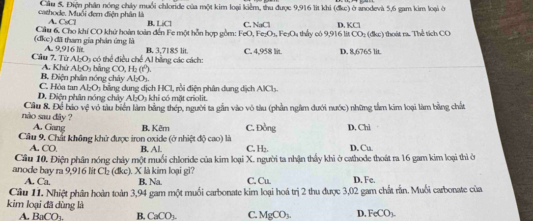 Điện phân nóng chảy muối chloride của một kim loại kiềm, thu được 9,916 lít khí (đkc) ở anodevà 5,6 gam kim loại ở
cathode. Muối đem điện phân là
A. CsCl B. LiCl C. NaCl D. KCl
Câu 6. Cho khí CO khử hoàn toàn đến Fe một hỗn hợp gồm: FeO, Fe_2O_3, Fe_3O_4 thấy có 9,916 lit CO_2 (dkc) thoát ra. Thể tích CO
(đkc) đã tham gia phản ứng là
A. 9,916 lít. B. 3,7185 lit. C. 4,958 lit. D. 8,6765 lit.
Câu 7. Từ Al_2O_3 có thể điều chế Al bằng các cách:
A. Khử Al_2O_3 bằng CO,H_2(t^0).
B. Điện phân nóng chảy Al_2O_3.
C. Hòa tan Al_2O_3 bằng dung dịch HCl, rồi điện phân dung dịch AlCl₃.
D. Điện phân nóng chảy Al_2O_3 khi có mặt criolit.
Câu 8. Để bảo vệ vỏ tàu biển làm bằng thép, người ta gắn vào vỏ tàu (phần ngâm dưới nước) những tấm kim loại làm bằng chất
nào sau đây ?
A. Gang B. Kẽm C. Đồng D. Chì
Câu 9. Chất không khử được iron oxide (ở nhiệt độ cao) là D. Cu.
A. CO. B. Al. C. H₂.
Câu 10. Điện phân nóng chảy một muối chloride của kim loại X. người ta nhận thấy khi ở cathode thoát ra 16 gam kim loại thì ở
anode bay ra 9,916 lít Cl_2(dkc). X là kim loại gì?
A. Ca. B. Na. C. Cu. D. Fe.
Câu 11. Nhiệt phân hoàn toàn 3,94 gam một muối carbonate kim loại hoá trị 2 thu được 3,02 gam chất rắn. Muối carbonate của
kim loại đã dùng là D. FeCO_3.
A. BaCO_3. B. CaCO_3. C. MgCO_3.