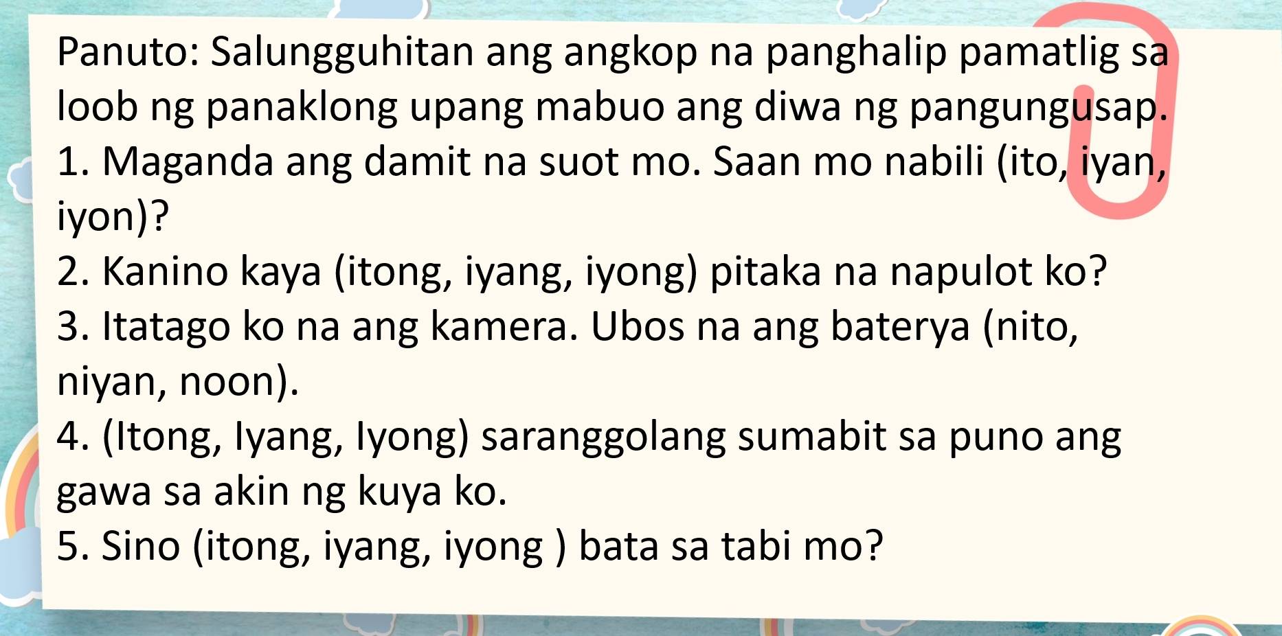 Panuto: Salungguhitan ang angkop na panghalip pamatlig sa 
loob ng panaklong upang mabuo ang diwa ng pangungusap. 
1. Maganda ang damit na suot mo. Saan mo nabili (ito, iyan, 
iyon)? 
2. Kanino kaya (itong, iyang, iyong) pitaka na napulot ko? 
3. Itatago ko na ang kamera. Ubos na ang baterya (nito, 
niyan, noon). 
4. (Itong, Iyang, Iyong) saranggolang sumabit sa puno ang 
gawa sa akin ng kuya ko. 
5. Sino (itong, iyang, iyong ) bata sa tabi mo?