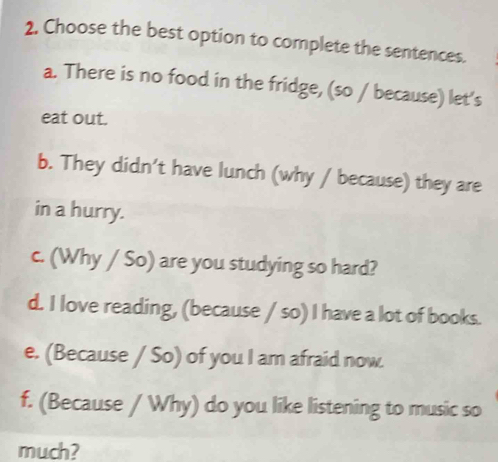 2, Choose the best option to complete the sentences. 
a. There is no food in the fridge, (so / because) let's 
eat out. 
b. They didn’t have lunch (why / because) they are 
in a hurry. 
c. (Why / So) are you studying so hard? 
d. I love reading, (because / so) I have a lot of books. 
e. (Because / So) of you I am afraid now. 
f. (Because / Why) do you like listening to music so 
much?