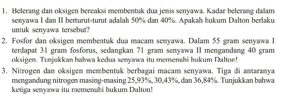 Belerang dan oksigen bereaksi membentuk dua jenis senyawa. Kadar belerang dalam 
senyawa I dan II berturut-turut adalah 50% dan 40%. Apakah hukum Dalton berlaku 
untuk senyawa tersebut? 
2. Fosfor dan oksigen membentuk dua macam senyawa. Dalam 55 gram senyawa I 
terdapat 31 gram fosforus, sedangkan 71 gram senyawa II mengandung 40 gram
oksigen. Tunjukkan bahwa kedua senyawa itu memenuhi hukum Dalton! 
3. Nitrogen dan oksigen membentuk berbagai macam senyawa. Tiga di antaranya 
mengandung nitrogen masing-masing 25, 93%, 30, 43%, dan 36, 84%. Tunjukkan bahwa 
ketiga senyawa itu memenuhi hukum Dalton!