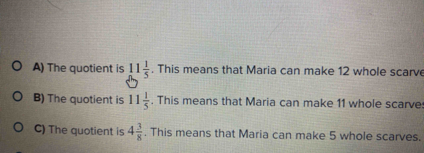 The quotient is 11 1/5 . This means that Maria can make 12 whole scarve 
B) The quotient is 11 1/5 . This means that Maria can make 11 whole scarve: 
C) The quotient is 4 3/8 . This means that Maria can make 5 whole scarves.