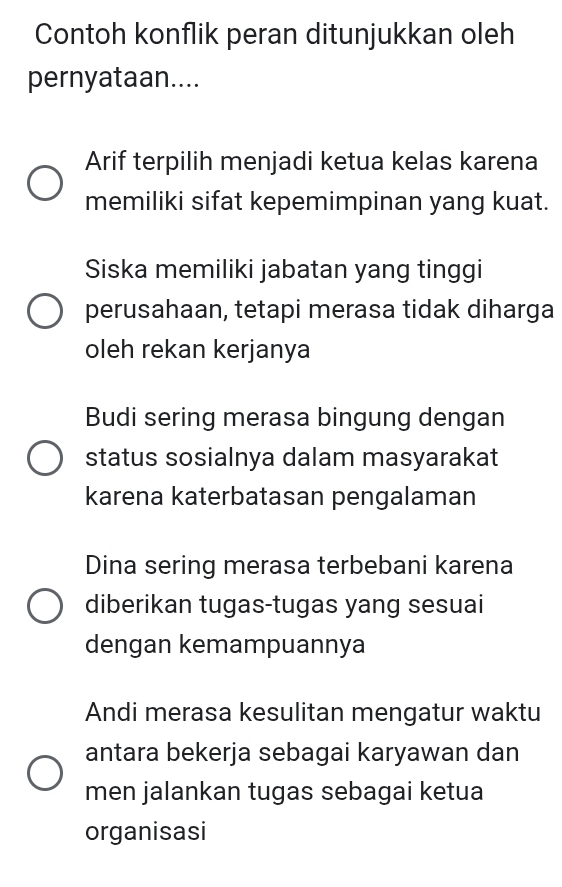 Contoh konflik peran ditunjukkan oleh
pernyataan....
Arif terpilih menjadi ketua kelas karena
memiliki sifat kepemimpinan yang kuat.
Siska memiliki jabatan yang tinggi
perusahaan, tetapi merasa tidak diharga
oleh rekan kerjanya
Budi sering merasa bingung dengan
status sosialnya dalam masyarakat
karena katerbatasan pengalaman
Dina sering merasa terbebani karena
diberikan tugas-tugas yang sesuai
dengan kemampuannya
Andi merasa kesulitan mengatur waktu
antara bekerja sebagai karyawan dan
men jalankan tugas sebagai ketua
organisasi