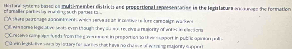 Electoral systems based on multi-member districts and proportional representation in the legislature encourage the formation
of smaller parties by enabling such parties to...
(A. share patronage appointments which serve as an incentive to lure campaign workers
)B.win some legislative seats even though they do not receive a majority of votes in elections
C.receive campaign funds from the government in proportion to their support in public opinion polls
)D.win legislative seats by lottery for parties that have no chance of winning majority support