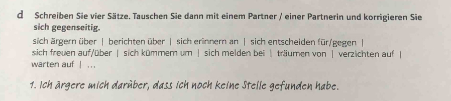 Schreiben Sie vier Sätze. Tauschen Sie dann mit einem Partner / einer Partnerin und korrigieren Sie 
sich gegenseitig. 
sich ärgern über | berichten über | sich erinnern an | sich entscheiden für/gegen | 
sich freuen auf/über | sich kümmern um | sich melden bei | träumen von | verzichten auf | 
warten auf | … 
1. Ich ärgere mich darüber, dass ich noch keine Stelle gefunden habe.