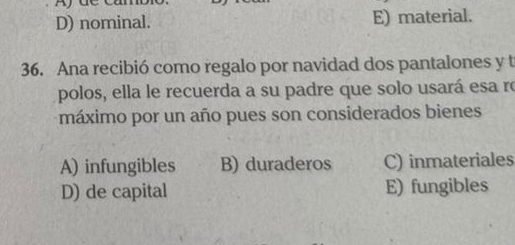 Ay de căn
D) nominal. E) material.
36. Ana recibió como regalo por navidad dos pantalones y t
polos, ella le recuerda a su padre que solo usará esa ro
máximo por un año pues son considerados bienes
A) infungibles B) duraderos C) inmateriales
D) de capital E) fungibles