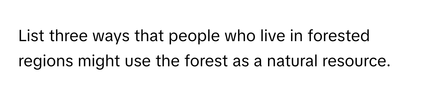 List three ways that people who live in forested regions might use the forest as a natural resource.