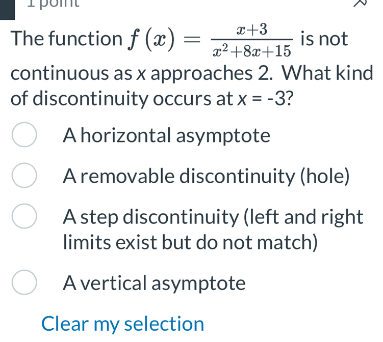 The function f(x)= (x+3)/x^2+8x+15  is not
continuous as x approaches 2. What kind
of discontinuity occurs at x=-3 7
A horizontal asymptote
A removable discontinuity (hole)
A step discontinuity (left and right
limits exist but do not match)
A vertical asymptote
Clear my selection