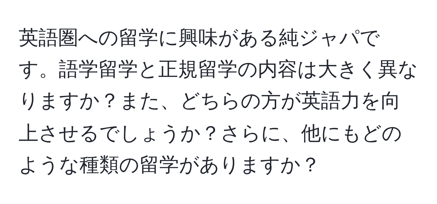 英語圏への留学に興味がある純ジャパです。語学留学と正規留学の内容は大きく異なりますか？また、どちらの方が英語力を向上させるでしょうか？さらに、他にもどのような種類の留学がありますか？