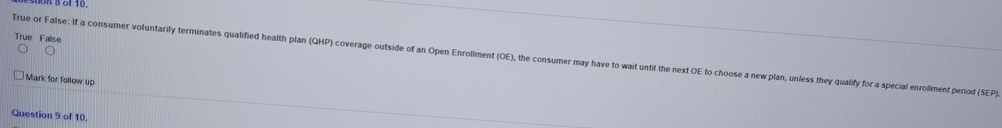 of 10.
True False
True or False: If a consumer voluntarily terminates qualified health plan (QHP) coverage outside of an Open Enrollment (OE), the consumer may have to wait until the next OE to choose a new plan, unless they qualify for a special enrollment period (SEP).
Mark for follow up
Question 9 of 10.