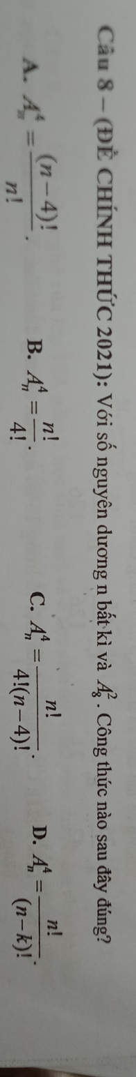 (ĐẾ CHÍNH THỨC 2021): Với số nguyên dương n bất kì và A_8^(2. Công thức nào sau đây đúng?
A. A_n^4=frac (n-4)!)n!. B. A_n^(4=frac n!)4!. C. A_n^(4=frac n!)4!(n-4)!. D. A_n^(4=frac n!)(n-k)!.