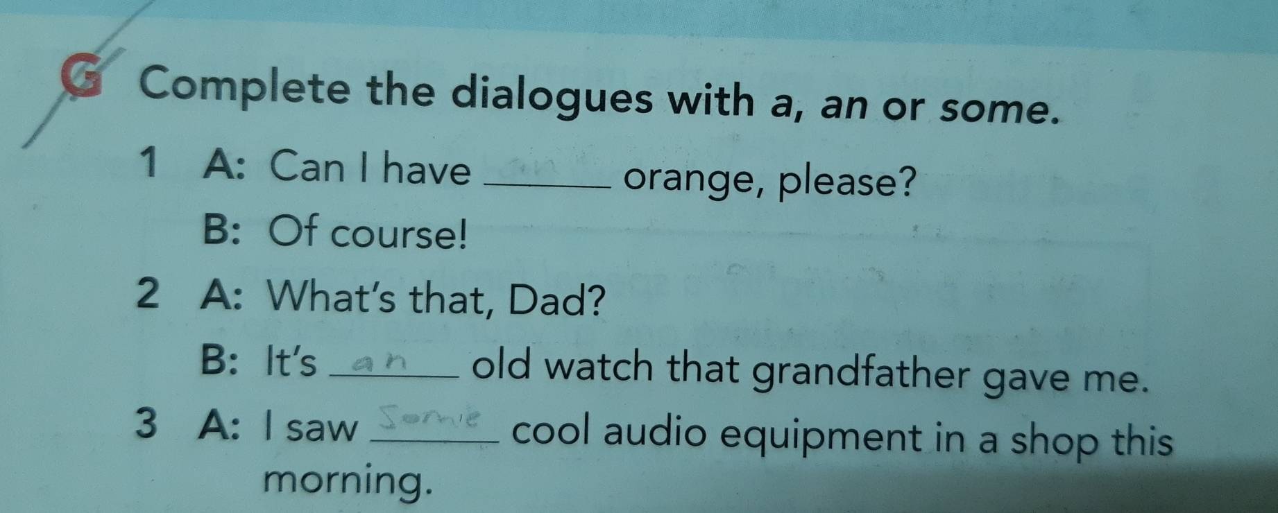 Complete the dialogues with a, an or some. 
1 A: Can I have_ 
orange, please? 
B: Of course! 
2 A: What's that, Dad? 
B: It's _old watch that grandfather gave me. 
3 A: I saw _cool audio equipment in a shop this 
morning.