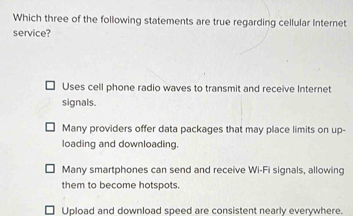 Which three of the following statements are true regarding cellular Internet
service?
Uses cell phone radio waves to transmit and receive Internet
signals.
Many providers offer data packages that may place limits on up-
loading and downloading.
Many smartphones can send and receive Wi-Fi signals, allowing
them to become hotspots.
Upload and download speed are consistent nearly everywhere.