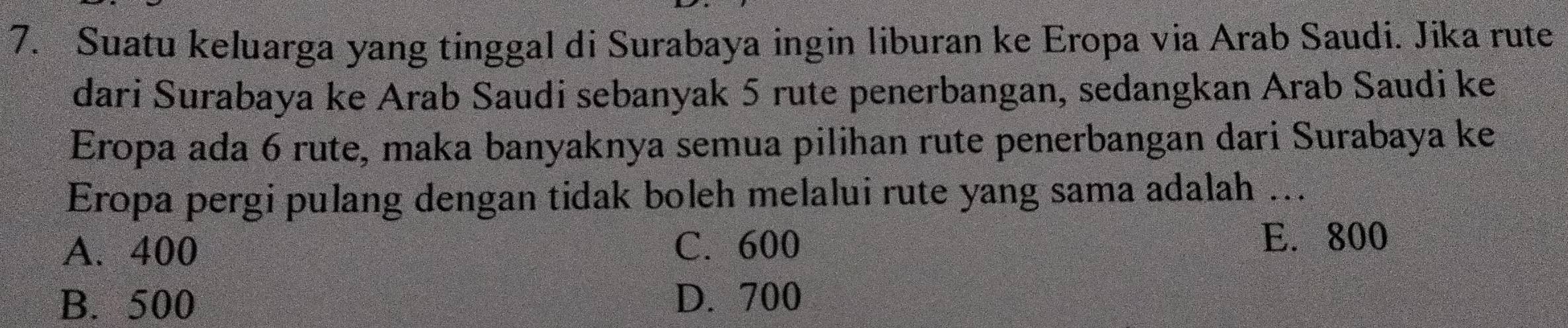 Suatu keluarga yang tinggal di Surabaya ingin liburan ke Eropa via Arab Saudi. Jika rute
dari Surabaya ke Arab Saudi sebanyak 5 rute penerbangan, sedangkan Arab Saudi ke
Eropa ada 6 rute, maka banyaknya semua pilihan rute penerbangan dari Surabaya ke
Eropa pergi pulang dengan tidak boleh melalui rute yang sama adalah ...
A. 400 C. 600 E. 800
B. 500 D. 700