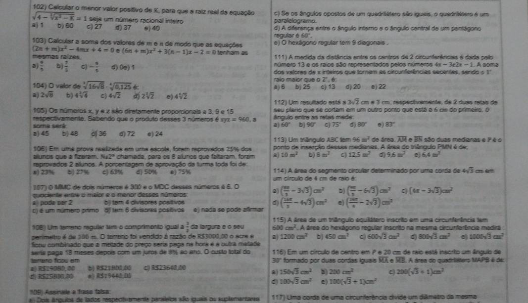 Calcular o menor valor positivo de K, para que a raiz real da equação c) Se os ângulos opostos de um quadrilátero são iguais, o quadriátero é um
sqrt(4-sqrt [3]x^3-K)=1 seja um número racional inteiro paralelogramo.
a) 1 b) 60 c) 27 d) 37 e) 40 d) A diferença entre o ângulo intero e o ângulo central de um pentágono
regular é 60°.
103) Calcular a soma dos valores de m é n de modo que as equações e) O hexágono regular tem 9 diagonais .
(2n+m)x^2-4mx+4=0 e (6n+m)x^2+3(n-1)x-2=0 tenham as
mesmas raízes.  111) A medida da distância entre os centros de 2 circunferências é dada pelo
a)  9/5  b)  7/5  C) - 9/5  d) 0e) 1 número 13 e os raios são representados pelos números 4x-3± 2x-1.!= soma
dos valores de x inteiros que tomam as circunferências secantes, sendo o 1'
raio maior que o Z 6
104) O valor de sqrt[3](16sqrt 8)· sqrt[4](0,125)≤slant b) 25 c) 13 d) 20 e) 22
aj 6
a) 2sqrt(8) b) 4sqrt[3](4) C 4sqrt(2) 2sqrt[3](2) e) 4sqrt[4](2)
112 Um resultado está a 3sqrt(2)cm m é 3 cm, respectivamente, de 2 duas retas de
105) Os números x, y e z são diretamente proporcionais a 3, 9 e 15 seu plano que se cortam em um outro ponto que está a 6 cm do primeiro. O
respectivamente. Sabendo que o produto desses 3 números é xy =960. B ângulo entre as retas mede:
soma será: 2) 60° b 90° C) 75° 80° 0) 83°
a) 45 b) 48 o 36 d) 72 e) 24
113) Um triângulo ABC tem 96 m^2 de área overline AM overline EN são duas medanas e ? é o
106) Em uma prova realizada em uma escola, foram reprovados 25% dos ponto de inserção dessas medianas. A área do triângulo PMN é de;
alunos que a fizeram. Na2° chamada, para os 8 alunos que faltaram, foram a) 10m^2 b) 8m^2 C) 12.5m^2 d) 9.6m^2 e) 6.4m^2
reprovados 2 alunos. A porcenitagem de aprovação da turma toda foi de
a) 23% b) 27% c) 63% d) 50% e) 75% 114) A área do seamento circular determinado por uma corda de 4sqrt(3) c
um círculo de 4 cm de raio é:
107) O MMC de dois números é 300 e o MDC desses números é 6. O 8) ( 8π /3 -3sqrt(3))cm^2 b) ( 9π /3 -6sqrt(3))cm^2 c (4π -3sqrt(3))cm^2
quaciente enitre o maior e o menor desses números:
a) pode ser 2 b) tem 4 divisores posítivos d) ( 3π /3 -4sqrt(3))cm^2 e) ( 25π /9 -2sqrt(3))cm^2
) é um número primo df 1em 6 divisores positivos e) nada se pode afirmar
11 5) A área de um triênquio equllátero inscrito em uma circurferência tem
198) Um terreno regular tem o comprimento igual a  3/2  da largura e o seu 600cm^2 A área do hexágono regular inscrito na mesma circunferência medira :
perimetro é de 100 m. O terrero foi vendido à razão de R$3000,00 o acre e a 1200cm^2 b) 450cm^2 c) 600sqrt(3)cm^2 800sqrt(3)cm^2 e) 1000sqrt(3)cm^2
fipou combinado que a metade do preço seria paga na hora e a outra metade
serrie page 18 meses depois com um juros de 9% ao ano. O ousto total do 116) Em um círculo de centro em P e 20 cm de raio está inscrito um ânguo de
tarreno fcou em 30° formado por duas cordas íquaís overline MA overline MB A área do quadriátero MAPB é de
a) R$29080,00 b) R$21800,00 c) R$23640,00
d) RS2SBD0,DD e) R$29460,00
a) 150sqrt(3)cm^2 200cm^2 c 200(sqrt(3)+1)cm^2
d) 100sqrt(3)cm^2 e) 100(sqrt(3)+1)cm^2
105) Assinale a frase faísa
a Dois ángulos de lados respectivamente paralelos são iguais ou suplementares 117) Uma corda de uma circunferência divide um diâmetro da mesma