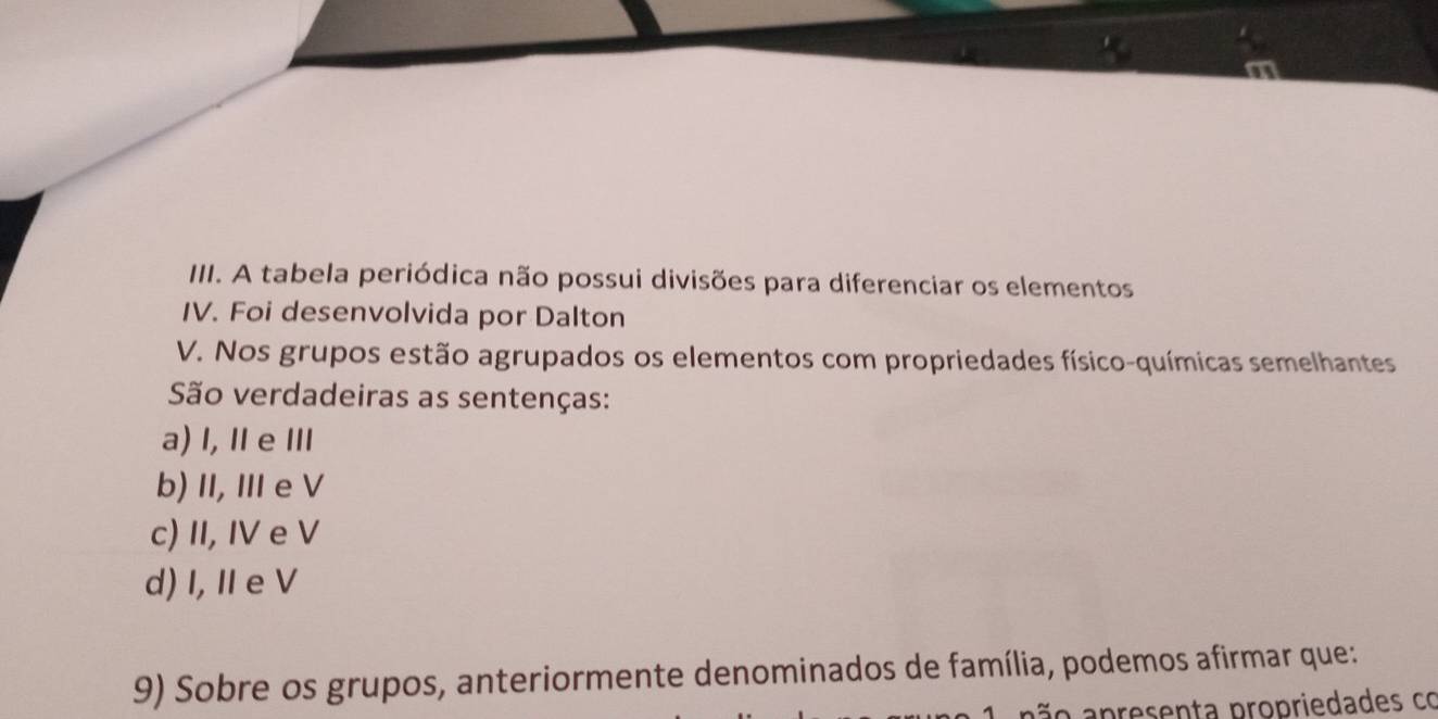 A tabela periódica não possui divisões para diferenciar os elementos
IV. Foi desenvolvida por Dalton
V. Nos grupos estão agrupados os elementos com propriedades físico-químicas semelhantes
São verdadeiras as sentenças:
a) I,Ⅱe Ⅲ
b) II, Ⅲe V
c) II, IV e V
d) I, I e V
9) Sobre os grupos, anteriormente denominados de família, podemos afirmar que:
ão apresenta propriedades co