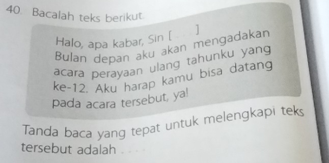 Bacalah teks berikut. 
Halo, apa kabar, Sin [ ] 
Bulan depan aku akan mengadakan 
acara perayaan ulang tahunku yang 
ke-12. Aku harap kamu bisa datang 
pada acara tersebut, ya! 
Tanda baca yang tepat untuk melengkapi teks 
tersebut adalah £