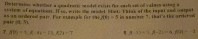 Determine whether a quadratic model exists for each set of values using a 
system of equations. If so, write the model. Hint: Think of the input and output 
as an ordered pair. For example for the f(0)=5 in number 7, that's the ordered 
pair (0,5). 
7. f(0)=5, f(-4)=13, f(2)=7 8. f(-5)=3, f(-2)=6, f(0)=-2