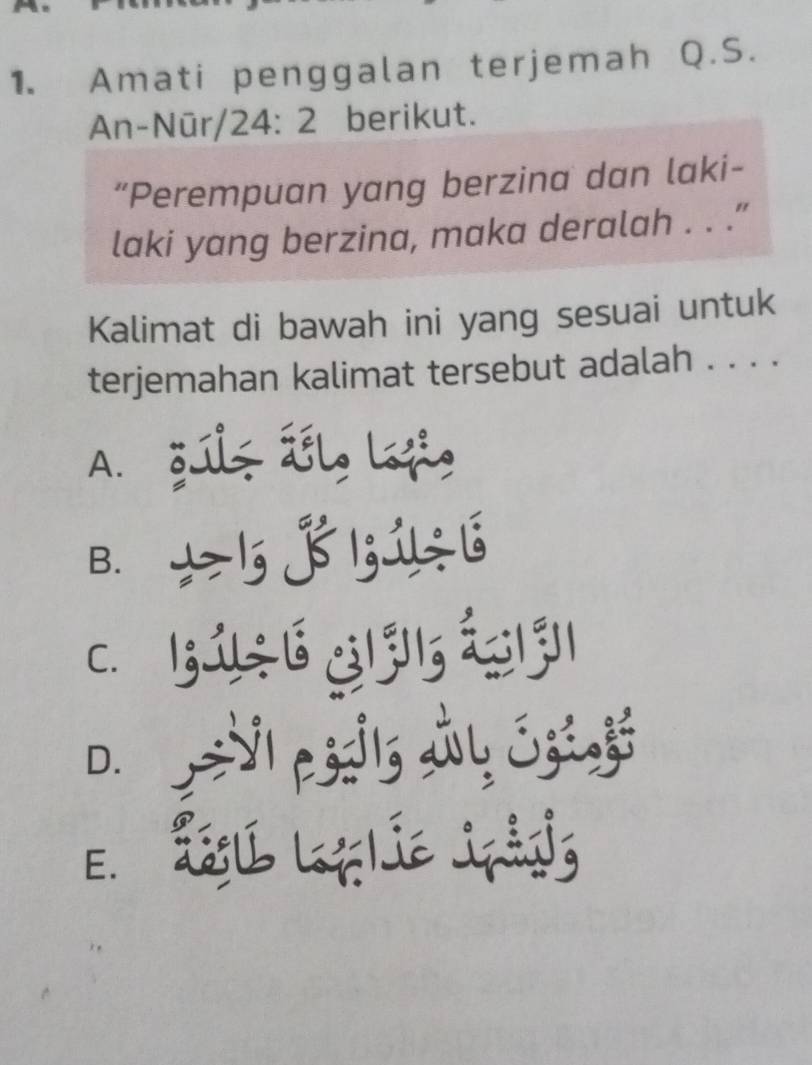 Amati penggalan terjemah Q.S.
An-Nūr/ 24:2 berikut.
“Perempuan yang berzina dan laki-
laki yang berzina, maka deralah . . .”
Kalimat di bawah ini yang sesuai untuk
terjemahan kalimat tersebut adalah . . . .
A. ğúlt ǘślo lofi,
B. 5 j 1; 1÷ 6
c. B ú s 6 gl l á ả
D. VI pós y Eij
E. Žégl Loflíe jpådis