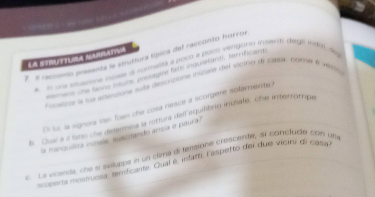 El reccento presenta le struttura típica del racconto horror 
LA STRUTTURA NARRATIVA 
ln una sisuazione incials di normalitá a poco a poco vengoro insenti degli indió de 
erent che fanno intuire, presagie fatti inquietanti, terrificant. 
Focalizza la tue artenzione sulla descrizione iniziale del vicino di casa: core é vest 
Oi luí, la signora Van Toen che cosa riesce a scorgere solamente 
b. Quaí é il fatto che determina la rottura dell'equilibrio iniziale, che interrompe 
la tranquiitá inizale, suscitando ansia e paura 
c. La vicenda, che si sviluppa in un clima di tensione crescente, si conclude con una 
scoperta mostruosa, terrificante. Qual é, infatti, l'aspetto dei due vicini di casa,