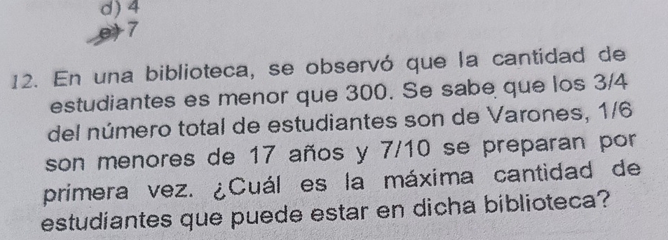 d) 4
e+7
12. En una biblioteca, se observó que la cantidad de
estudiantes es menor que 300. Se sabe que los 3/4
del número total de estudiantes son de Varones, 1/6
son menores de 17 años y 7/10 se preparan por
primera vez. ¿Cuál es la máxima cantidad de
estudiantes que puede estar en dicha biblioteca?