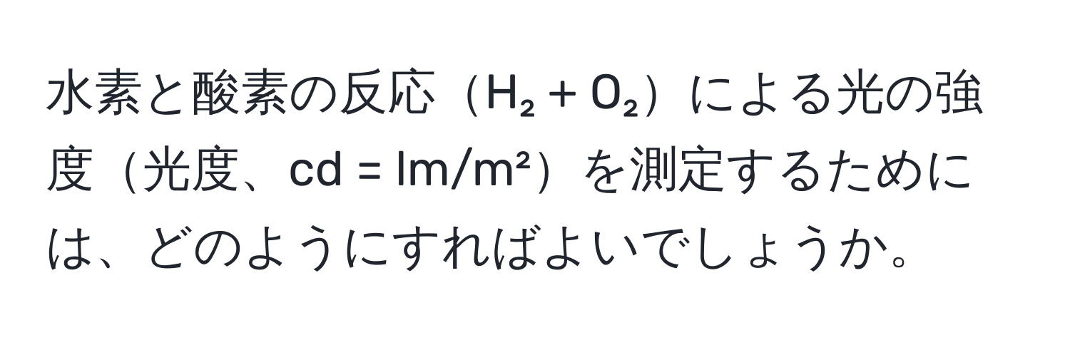 水素と酸素の反応H₂ + O₂による光の強度光度、cd = lm/m²を測定するためには、どのようにすればよいでしょうか。