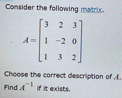 Consider the following matrix.
A=beginbmatrix 3&2&3 1&-2&0 1&3&2endbmatrix
Choose the correct description of A. 
Find A^(-1) if it exists.