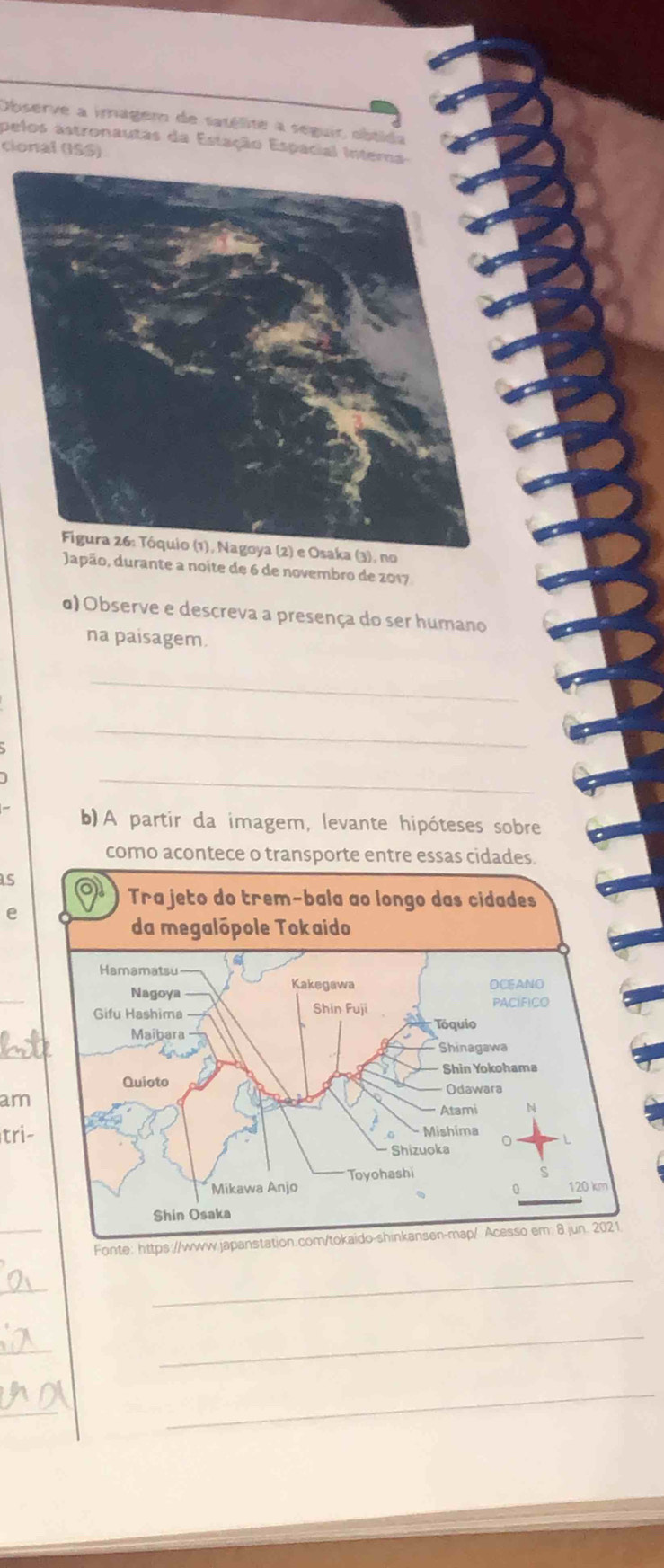 Observe a imagem de tatélite a seguir obtida 
pelos astronautas da Estação Espacial Interna- 
cional (ISS) 
(3), no 
Japão, durante a noite de 6 de novembro de 2017 
α) Observe e descreva a presença do ser humano 
na paisagem. 
_ 
_ 
_ 
b)A partir da imagem, levante hipóteses sobre 
como acontece o transporte entre essas cidades 
s 
e 
_ 
am 
tri- 
_ 
Fon 
_ 
_ 
_ 
_ 
_ 
_