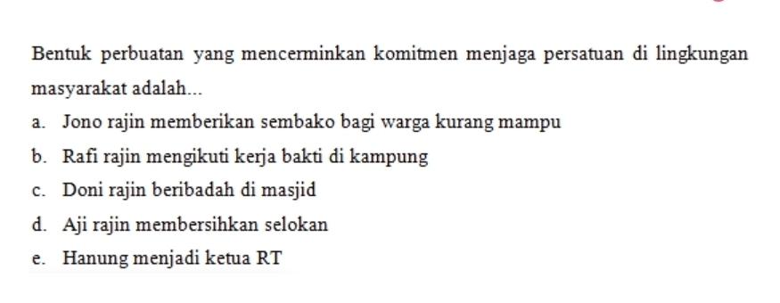 Bentuk perbuatan yang mencerminkan komitmen menjaga persatuan di lingkungan
masyarakat adalah...
a. Jono rajin memberikan sembako bagi warga kurang mampu
b. Rafi rajin mengikuti kerja bakti di kampung
c. Doni rajin beribadah di masjid
d. Aji rajin membersihkan selokan
e. Hanung menjadi ketua RT