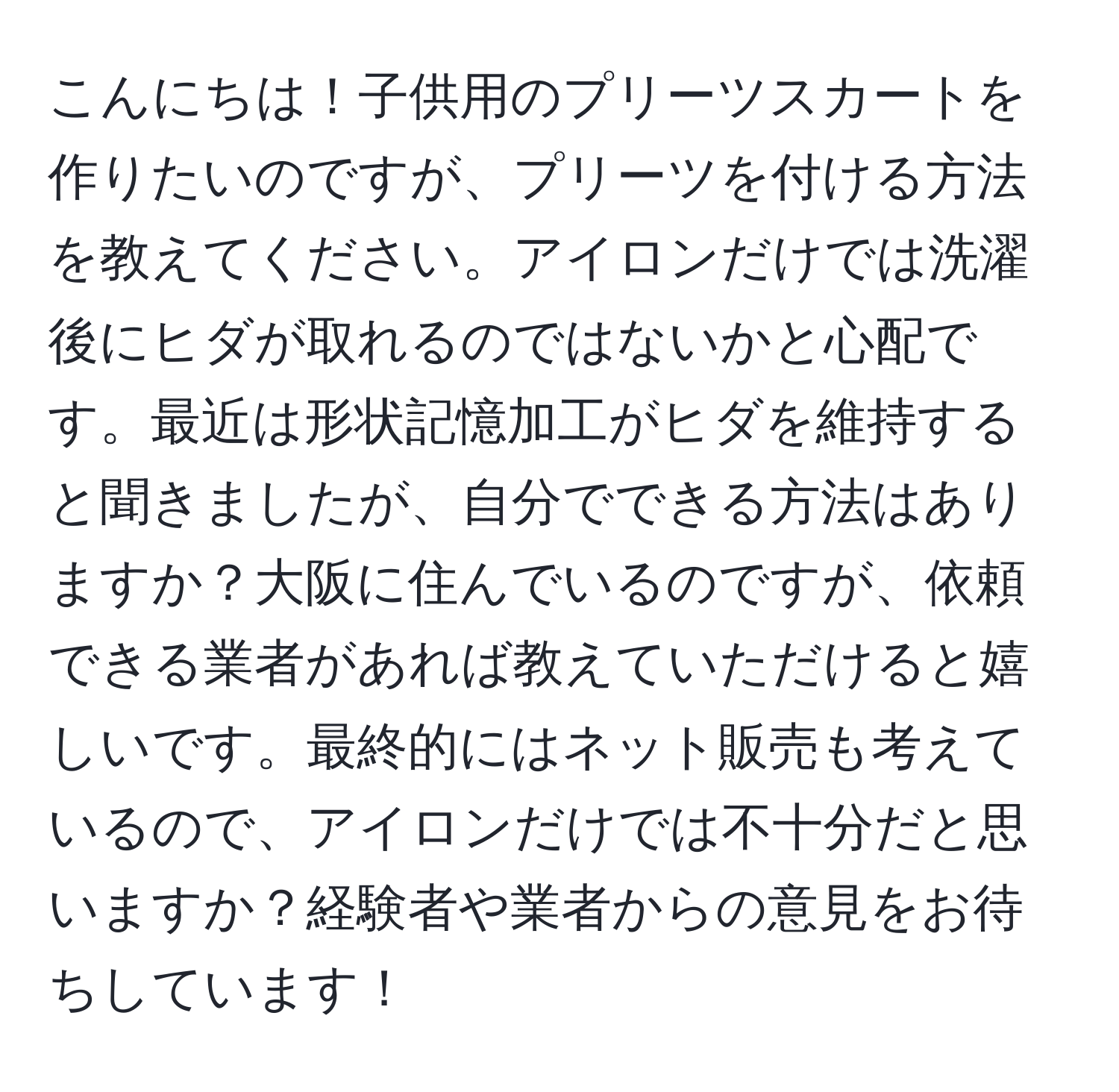 こんにちは！子供用のプリーツスカートを作りたいのですが、プリーツを付ける方法を教えてください。アイロンだけでは洗濯後にヒダが取れるのではないかと心配です。最近は形状記憶加工がヒダを維持すると聞きましたが、自分でできる方法はありますか？大阪に住んでいるのですが、依頼できる業者があれば教えていただけると嬉しいです。最終的にはネット販売も考えているので、アイロンだけでは不十分だと思いますか？経験者や業者からの意見をお待ちしています！