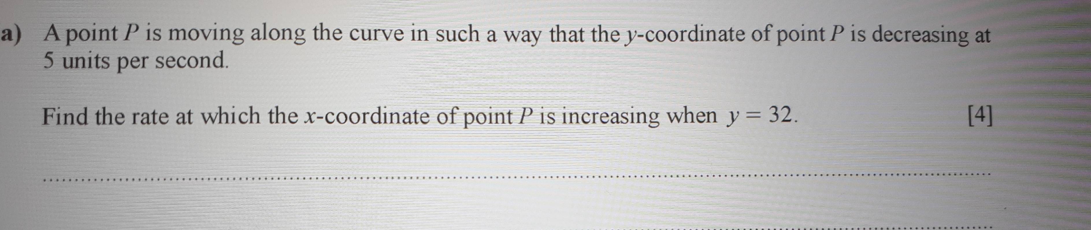 A point P is moving along the curve in such a way that the y-coordinate of point P is decreasing at
5 units per second. 
Find the rate at which the x-coordinate of point P is increasing when y=32. [4] 
_