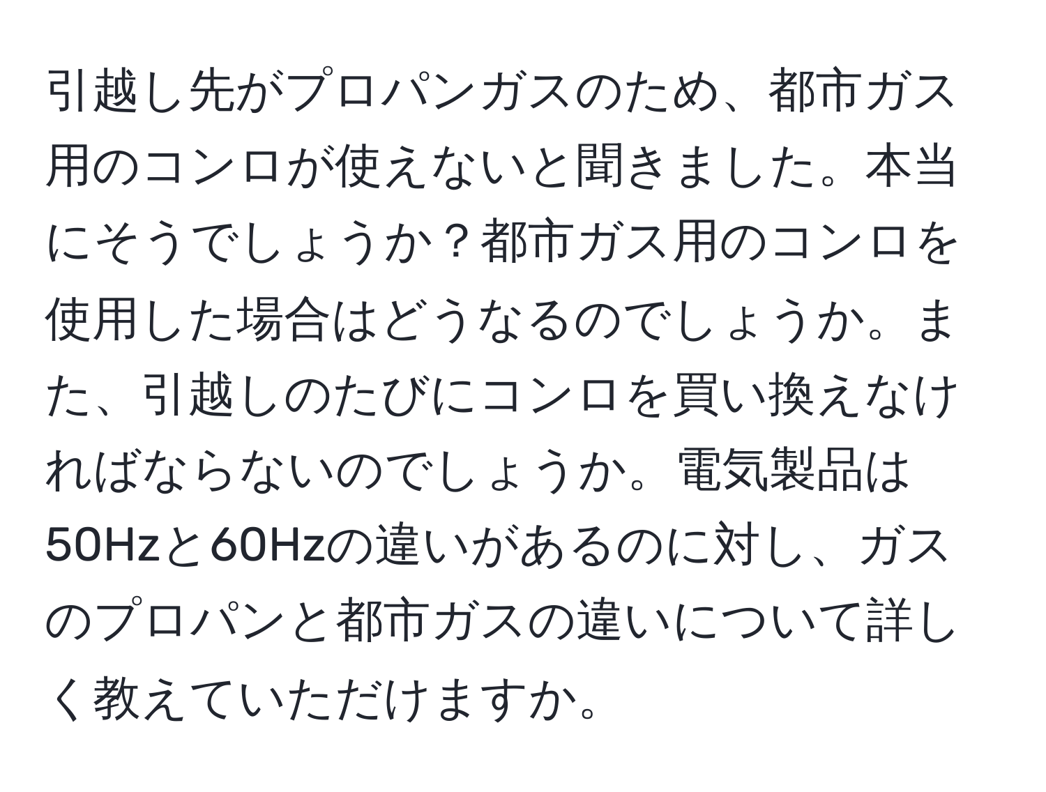 引越し先がプロパンガスのため、都市ガス用のコンロが使えないと聞きました。本当にそうでしょうか？都市ガス用のコンロを使用した場合はどうなるのでしょうか。また、引越しのたびにコンロを買い換えなければならないのでしょうか。電気製品は50Hzと60Hzの違いがあるのに対し、ガスのプロパンと都市ガスの違いについて詳しく教えていただけますか。