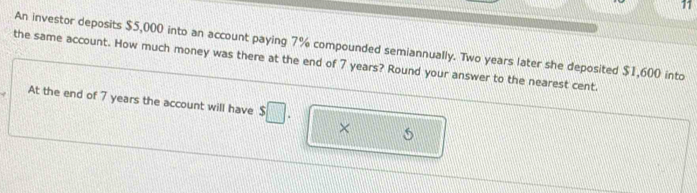 An investor deposits $5,000 into an account paying 7% compounded semiannually. Two years later she deposited $1,600 into 
the same account. How much money was there at the end of 7 years? Round your answer to the nearest cent. 
At the end of 7 years the account will have $□. ×