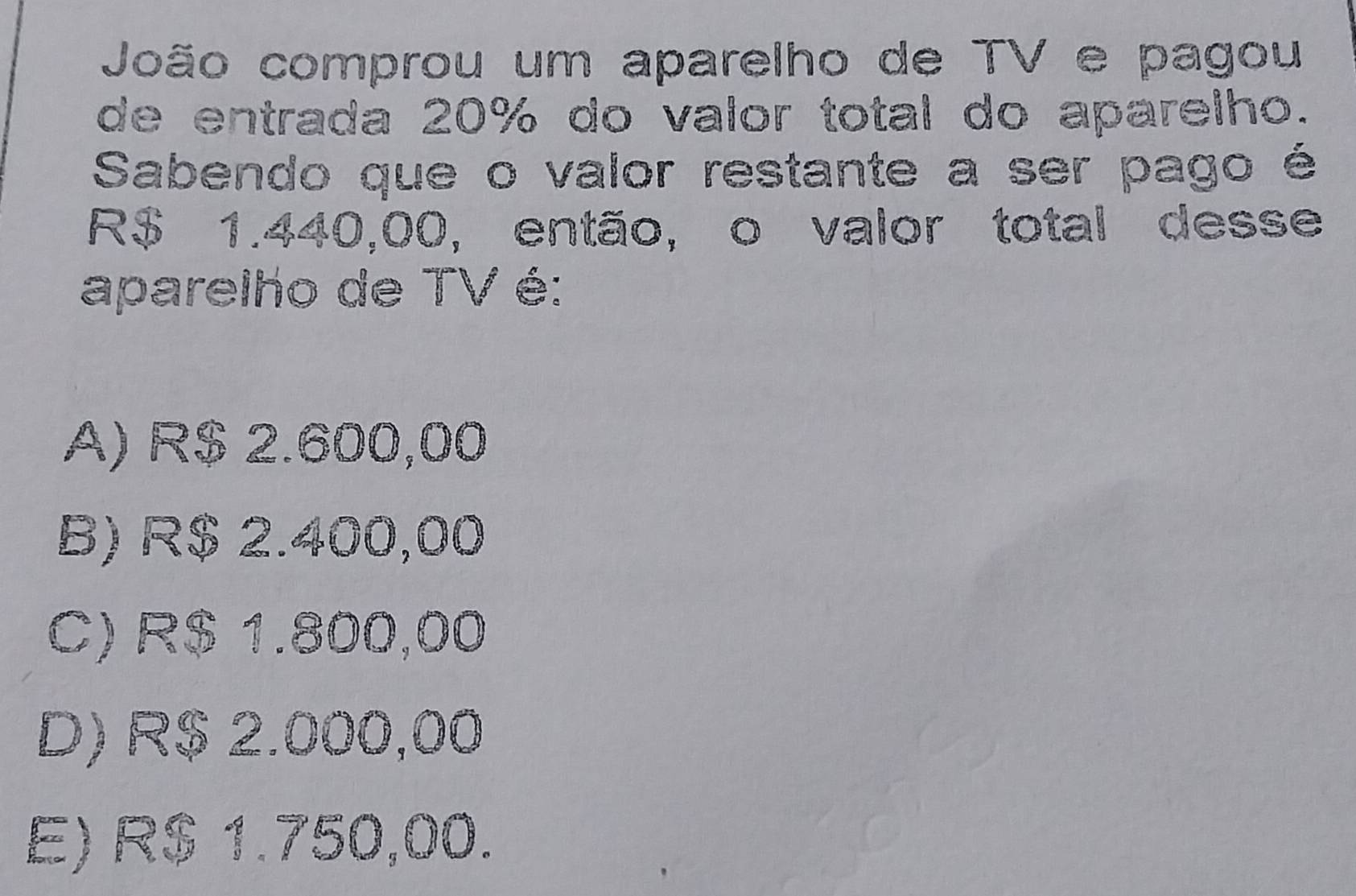 João comprou um aparelho de TV e pagou
de entrada 20% do valor total do aparelho.
Sabendo que o valor restante a ser pago é
R$ 1.440,00, então, o valor total desse
aparelho de TV é:
A) R$ 2.600,00
B) R$ 2.400,00
C) R$ 1.800,00
D) R$ 2.000,00
E) R$ 1.750,00.