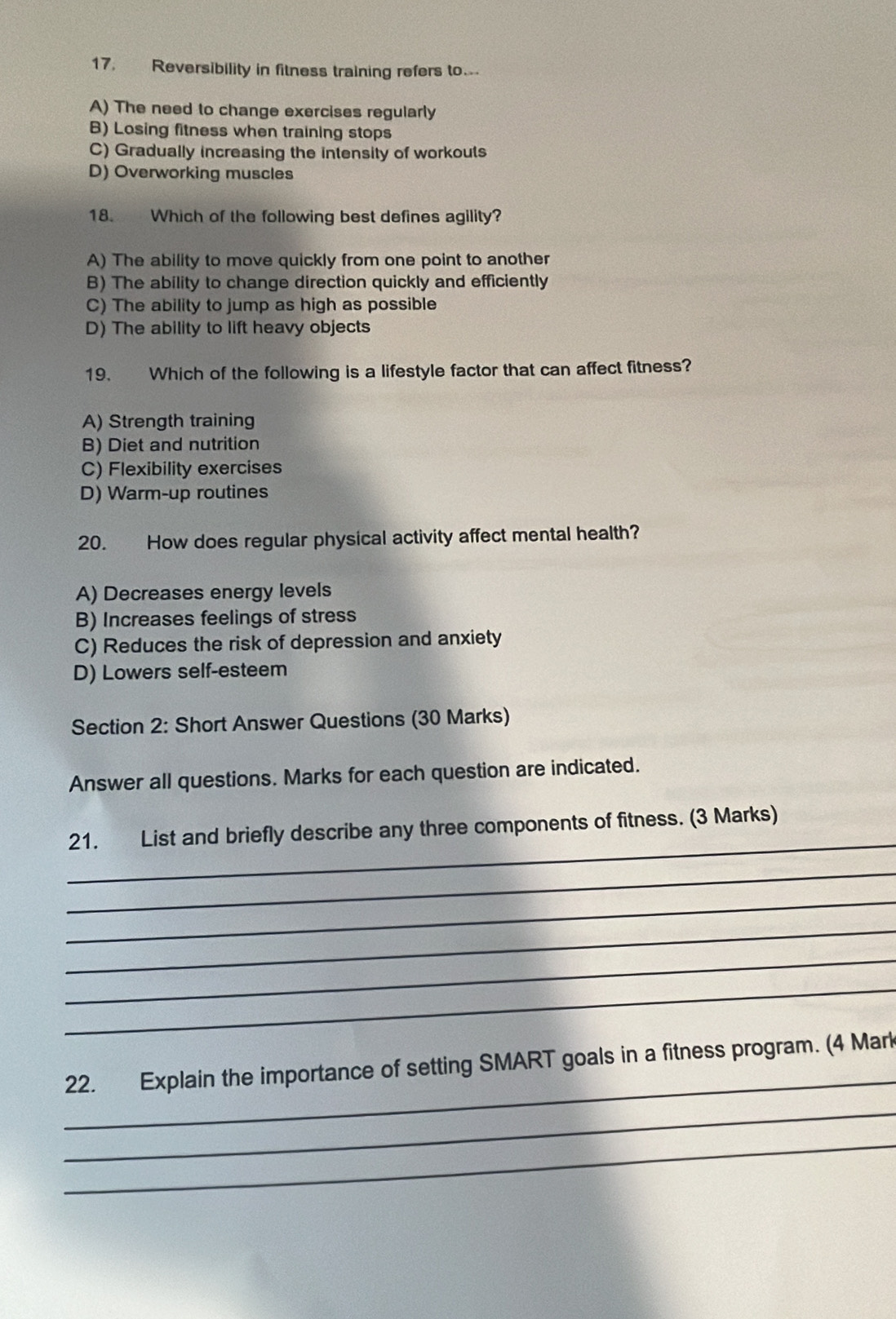 Reversibility in fitness training refers to.
A) The need to change exercises regularly
B) Losing fitness when training stops
C) Gradually increasing the intensity of workouts
D) Overworking muscles
18. Which of the following best defines agility?
A) The ability to move quickly from one point to another
B) The ability to change direction quickly and efficiently
C) The ability to jump as high as possible
D) The ability to lift heavy objects
19. Which of the following is a lifestyle factor that can affect fitness?
A) Strength training
B) Diet and nutrition
C) Flexibility exercises
D) Warm-up routines
20. How does regular physical activity affect mental health?
A) Decreases energy levels
B) Increases feelings of stress
C) Reduces the risk of depression and anxiety
D) Lowers self-esteem
Section 2: Short Answer Questions (30 Marks)
Answer all questions. Marks for each question are indicated.
_
21. List and briefly describe any three components of fitness. (3 Marks)
_
_
_
_
_
_
22. Explain the importance of setting SMART goals in a fitness program. (4 Mark
_
_