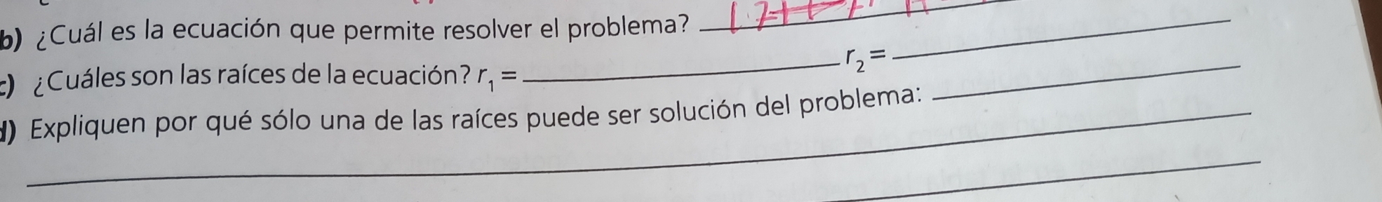 ¿Cuál es la ecuación que permite resolver el problema? 
_ 
¿ Cuáles son las raíces de la ecuación? r_1=
_ r_2= _ 
_ 
_ 
d) Expliquen por qué sólo una de las raíces puede ser solución del problema: