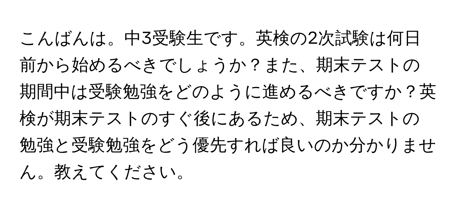 こんばんは。中3受験生です。英検の2次試験は何日前から始めるべきでしょうか？また、期末テストの期間中は受験勉強をどのように進めるべきですか？英検が期末テストのすぐ後にあるため、期末テストの勉強と受験勉強をどう優先すれば良いのか分かりません。教えてください。