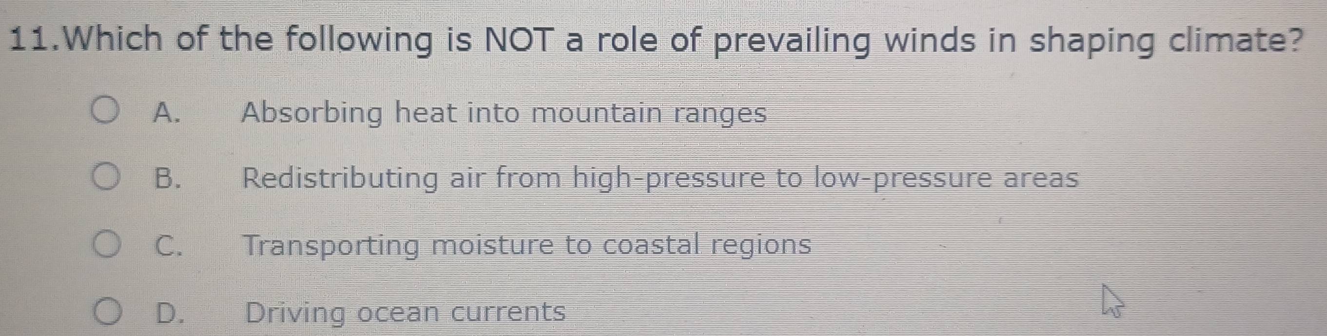 Which of the following is NOT a role of prevailing winds in shaping climate?
A. Absorbing heat into mountain ranges
B. Redistributing air from high-pressure to low-pressure areas
C. Transporting moisture to coastal regions
D. Driving ocean currents